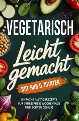 Vegetarisch leicht gemacht mit nur 5 Zutaten: Einfache Alltags...