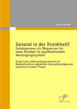 Gesund in der Krankheit? Salutogenese als Wegweiser für neue Ansätze im psychiatrischen Versorgungssystem - Empirische Untersuchung anhand der Rekonstruktion subjektiver Gesundheitstheorien psychisch kranker Frauen