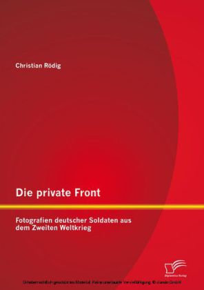 Die private Front: Fotografien deutscher Soldaten aus dem Zweiten Weltkrieg