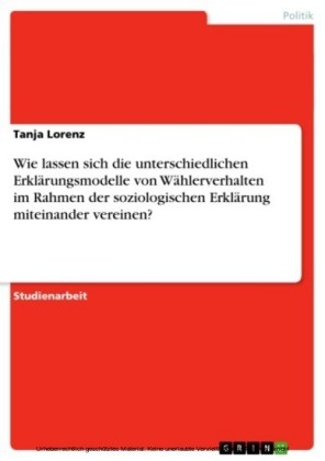 Wie lassen sich die unterschiedlichen Erklärungsmodelle von Wählerverhalten im Rahmen der soziologischen Erklärung miteinander vereinen?