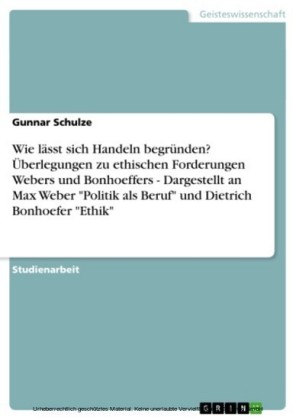 Wie lässt sich Handeln begründen? Überlegungen zu ethischen Forderungen Webers und Bonhoeffers  -   Dargestellt an Max Weber 'Politik als Beruf' und Dietrich Bonhoefer 'Ethik'