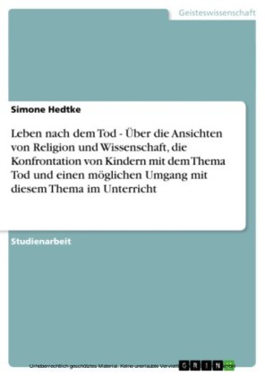 Leben nach dem Tod - Über die Ansichten von Religion und Wissenschaft, die Konfrontation von Kindern mit dem Thema Tod und einen möglichen Umgang mit diesem Thema im Unterricht