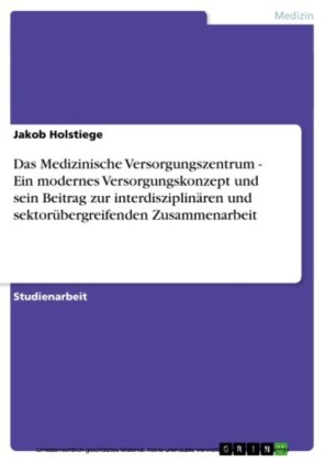Das Medizinische Versorgungszentrum - Ein modernes Versorgungskonzept und sein Beitrag zur interdisziplinären und sektorübergreifenden Zusammenarbeit