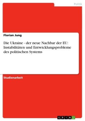 Die Ukraine - der neue Nachbar der EU: Instabilitäten und Entwicklungsprobleme des politischen Systems