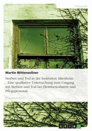 Sterben und Tod in der Institution Altenheim - Eine qualitative Untersuchung zum Umgang mit Sterben und Tod bei Heimbewohnern und Pflegepersonal