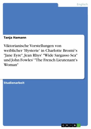 Viktorianische Vorstellungen von weiblicher 'Hysterie'  in Charlotte Bronté's 'Jane Eyre', Jean Rhys' 'Wide Sargasso Sea' und John Fowles'  'The French Lieutenant's Woman'