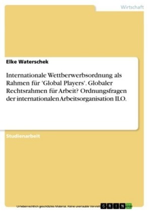 Internationale Wettberwerbsordnung als Rahmen für 'Global Players'. Globaler Rechtsrahmen für Arbeit? Ordnungsfragen der internationalen Arbeitsorganisation ILO.