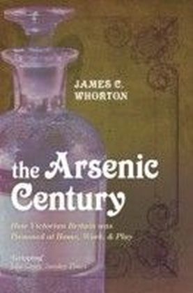 Arsenic Century How Victorian Britain was Poisoned at Home, Work, and Play