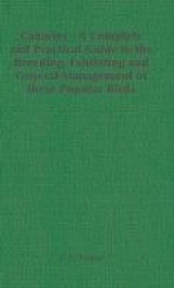 Canaries - A Complete and Practical Guide to the Breeding, Exhibiting and General Management of these Popular Birds