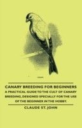 Canary Breeding for Beginners - A Practical Guide to the Cult of Canary Breeding, Designed Specially for the Use of the Beginner in the Hobby.