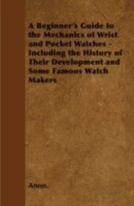 Beginner's Guide to the Mechanics of Wrist and Pocket Watches - Including the History of Their Development and Some Famous Watch Makers