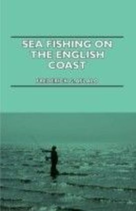 Sea Fishing On The English Coast - A Manual Of Practical Instruction On The Art Of Making And Using Sea Tackle And A Detailed Guide For Sea-Fishermen
