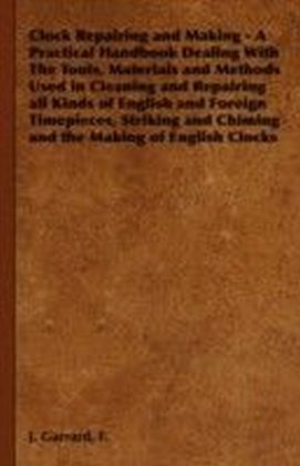 Clock Repairing and Making - A Practical Handbook Dealing With The Tools, Materials and Methods Used in Cleaning and Repairing all Kinds of English and Foreign Timepieces, Striking and Chiming and the Making of English Clocks