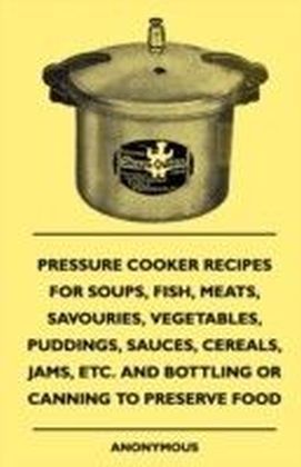 Pressure Cooker Recipes For Soups, Fish, Meats, Savouries, Vegetables, Puddings, Sauces, Cereals, Jams, Etc. And Bottling Or Canning To Preserve Food