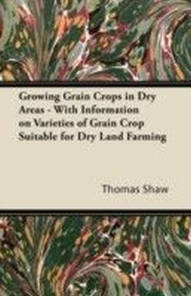 Growing Grain Crops in Dry Areas - With Information on Varieties of Grain Crop Suitable for Dry Land Farming
