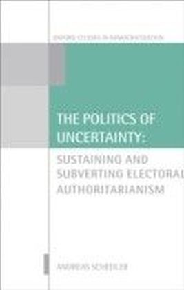 Politics of Uncertainty: Sustaining and Subverting Electoral Authoritarianism