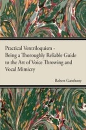 Practical Ventriloquism- Being a Thoroughly Reliable Guide to the Art of Voice Throwing and Vocal Mimicry