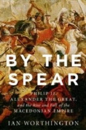 By the Spear: Philip II, Alexander the Great, and the Rise and Fall of the Macedonian Empire
