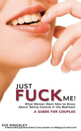Just Fuck Me! - What Women Want Men to Know About Taking Control in the Bedroom (A Guide for Couples)