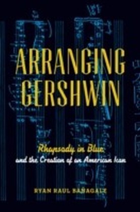Arranging Gershwin: Rhapsody in Blue and the Creation of an American Icon