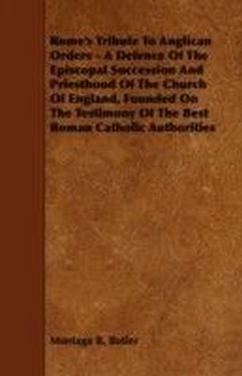 Rome's Tribute to Anglican Orders - A Defence of the Episcopal Succession and Priesthood of the Church of England, Founded on the Testimony of the Bes