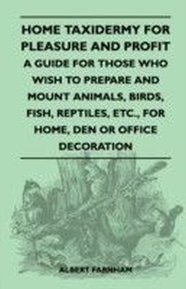 Home Taxidermy for Pleasure and Profit - A Guide for Those Who Wish to Prepare and Mount Animals, Birds, Fish, Reptiles, Etc., for Home, Den or Office