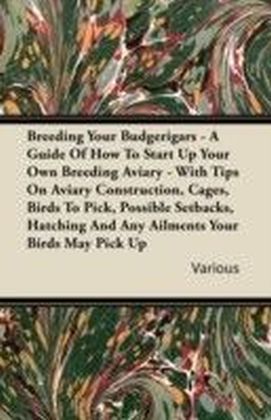 Breeding Your Budgerigars - A Guide of How to Start Up Your Own Breeding Aviary - With Tips on Aviary Construction, Cages, Birds to Pick, Possible Setbacks, Hatching and any Ailments Your Birds May Pick Up