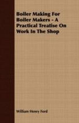 Boiler Making for Boiler Makers - A Practical Treatise on Work in the Shop