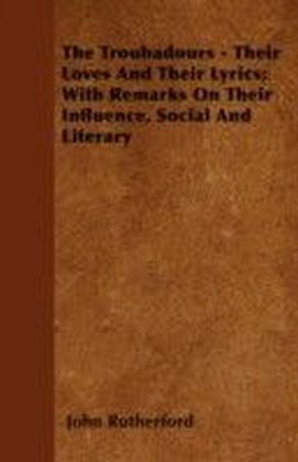 Troubadours - Their Loves and Their Lyrics; With Remarks on Their Influence, Social and Literary