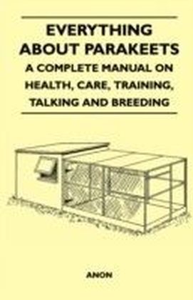 Everything about Parakeets - A Complete Manual on Health, Care, Training, Talking and Breeding