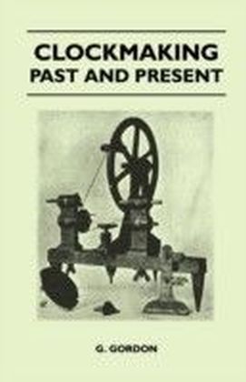 Clockmaking - Past And Present - With Which Is Incorporated The More Important Portions Of 'Clocks, Watches And Bells,' By The Late Lord Grimthorpe Relating To Turret Clocks And Gravity Escapements