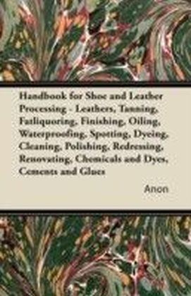 Handbook for Shoe and Leather Processing - Leathers, Tanning, Fatliquoring, Finishing, Oiling, Waterproofing, Spotting, Dyeing, Cleaning, Polishing, R