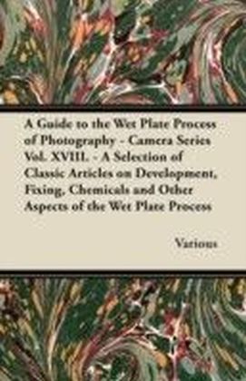 Guide to the Wet Plate Process of Photography - Camera Series Vol. XVIII. - A Selection of Classic Articles on Development, Fixing, Chemicals and