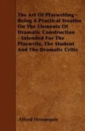 Art of Playwriting - Being a Practical Treatise on the Elements of Dramatic Construction - Intended for the Playwrite, the Student and the Dramati