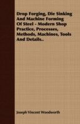 Drop Forging, Die Sinking and Machine Forming of Steel - Modern Shop Practice, Processes, Methods, Machines, Tools and Details..