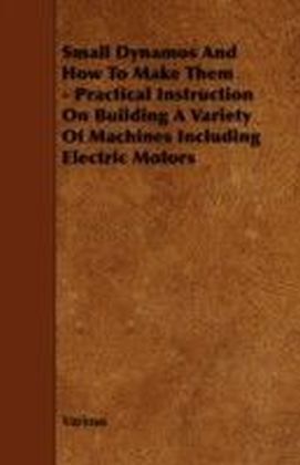 Small Dynamos and How to Make Them - Practical Instruction on Building a Variety of Machines Including Electric Motors