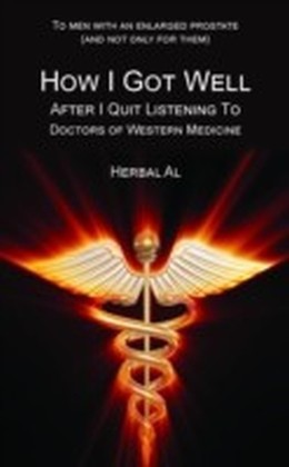 To Men with an Enlarged Prostate (and Not Only for Them): How I Got Well After I Quit Listening to Doctors of Western Medicine