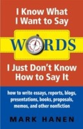 Words - I Know What I Want To Say - I Just Don't Know How To Say It: How To Write Essays, Reports, Blogs, Presentations, Books, Proposals, Memos, And Other Nonfiction