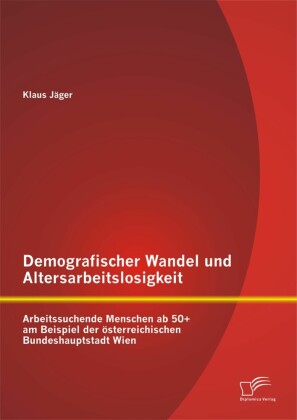 Demografischer Wandel und Altersarbeitslosigkeit: Arbeitssuchende Menschen ab 50+ am Beispiel der österreichischen Bundeshauptstadt Wien