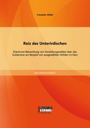 Reiz des Unterirdischen: Diachrone Betrachtung von Vorstellungswelten über das Subterrane am Beispiel von ausgewählten Höhlen im Harz