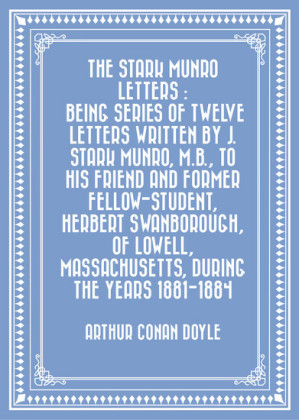 The Stark Munro Letters : Being series of twelve letters written by J. Stark Munro, M.B., to his friend and former fellow-student, Herbert Swanborough, of Lowell, Massachusetts, during the years 1881-