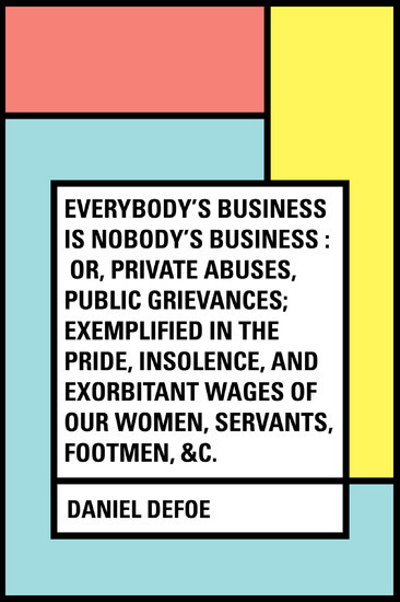 Everybody's Business Is Nobody's Business : Or, Private Abuses, Public Grievances; Exemplified in the Pride, Insolence, and Exorbitant Wages of Our Women, Servants, Footmen, &c. main product photo