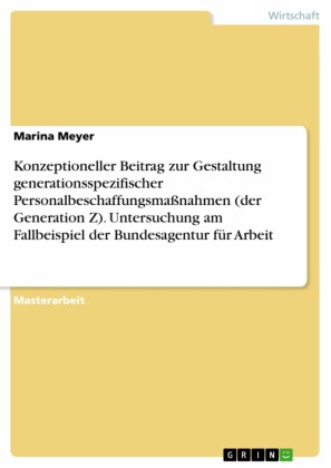 Konzeptioneller Beitrag zur Gestaltung generationsspezifischer Personalbeschaffungsmaßnahmen (der Generation Z). Untersuchung am Fallbeispiel der Bundesagentur für Arbeit