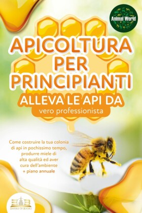 APICOLTURA PER PRINCIPIANTI - alleva le api da vero professionista. Come costruire la tua colonia di api in pochissimo tempo, produrre miele di alta qualità ed aver cura dell'ambiente + piano annuale