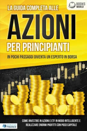 La guida completa alle AZIONI PER PRINCIPIANTI - In pochi passaggi diventa un esperto in Borsa: Come investire in Azioni e ETF in modo intelligente e realizzare enormi profitti con pochi capitali
