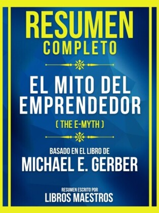 Resumen Completo - El Mito Del Emprendedor (The E-Myth) - Basado En El Libro De Michael E. Gerber