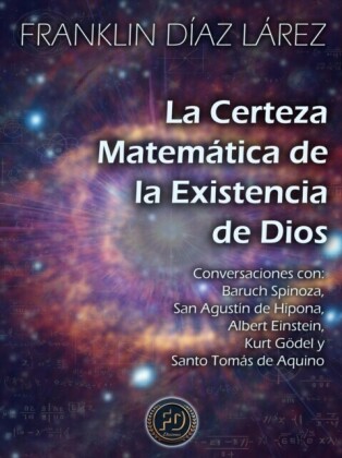 La Certeza Matematica de la Existencia de Dios: Conversaciones con Baruch Spinoza, San Agustin de Hipona, Albert Einstein, Kurt Godel y Santo Tomas de Aquino