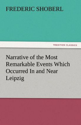 Narrative of the Most Remarkable Events Which Occurred In and Near Leipzig Immediately Before, During, And Subsequent To 