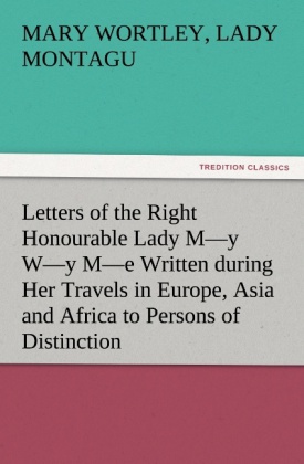 Letters of the Right Honourable Lady M y W y M e Written during Her Travels in Europe, Asia and Africa to Persons of Dis 