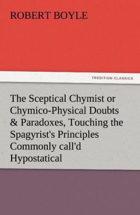 The Sceptical Chymist or Chymico-Physical Doubts & Paradoxes, Touching the Spagyrist's Principles Commonly call'd Hypost 